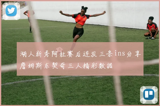 湖人新秀阿杜赛后连发三条ins分享詹姆斯东契奇三人精彩数据