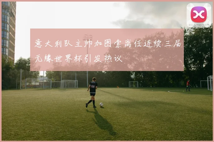 意大利队主帅加图索离任连续三届无缘世界杯引发热议