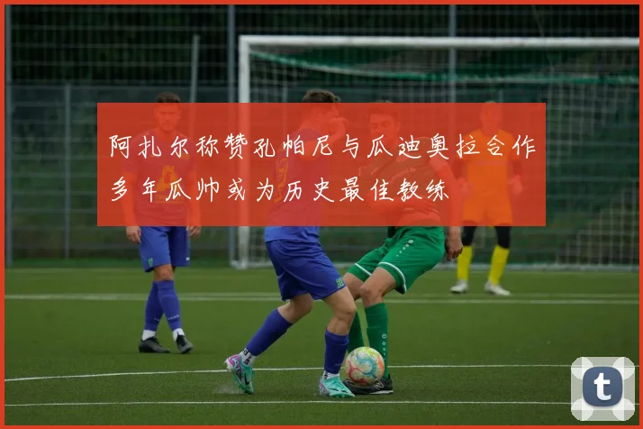 阿扎尔称赞孔帕尼与瓜迪奥拉合作多年瓜帅或为历史最佳教练
