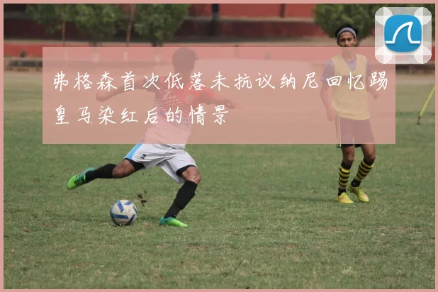 弗格森首次低落未抗议纳尼回忆踢皇马染红后的情景