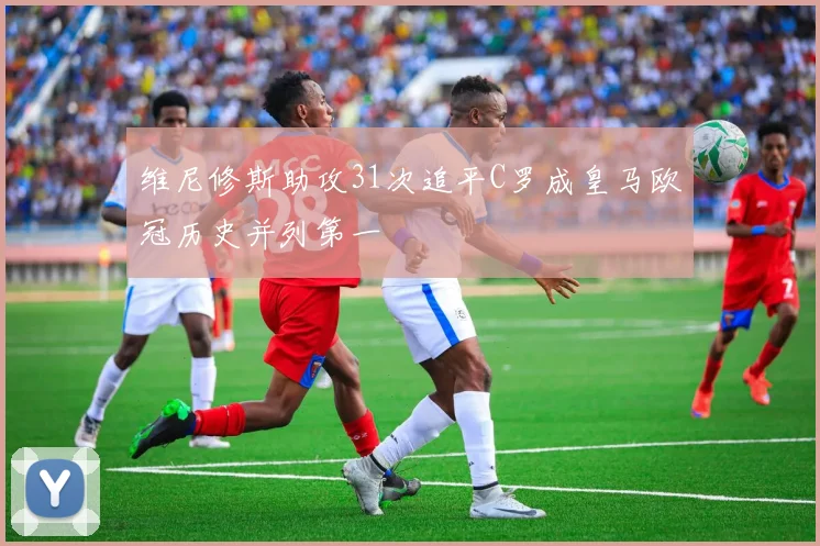 维尼修斯助攻31次追平C罗成皇马欧冠历史并列第一