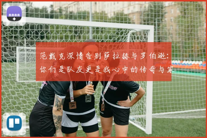 范戴克深情告别萨拉赫与罗伯逊：你们是队友更是我心中的传奇与家人