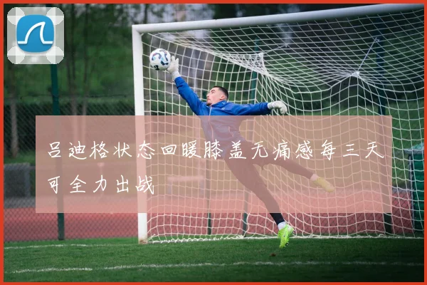 吕迪格状态回暖膝盖无痛感每三天可全力出战