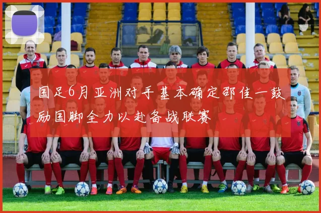 国足6月亚洲对手基本确定邵佳一鼓励国脚全力以赴备战联赛