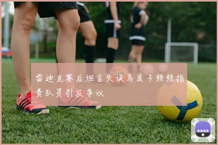 雷迪克赛后坦言失误乌度卡频频指责队员引发争议