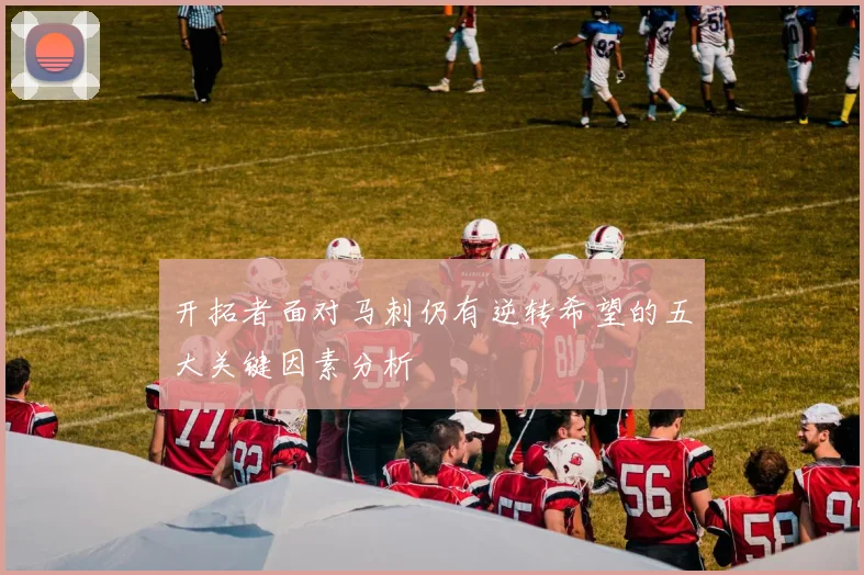 开拓者面对马刺仍有逆转希望的五大关键因素分析