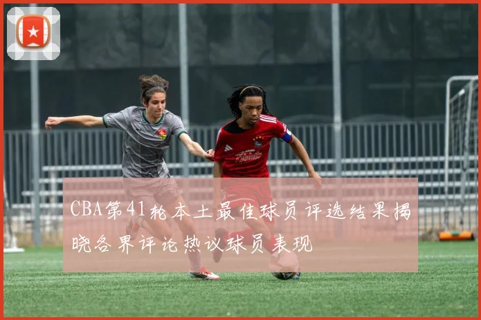 CBA第41轮本土最佳球员评选结果揭晓各界评论热议球员表现