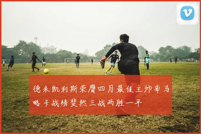 德米凯利斯荣膺四月最佳主帅率马略卡战绩斐然三战两胜一平