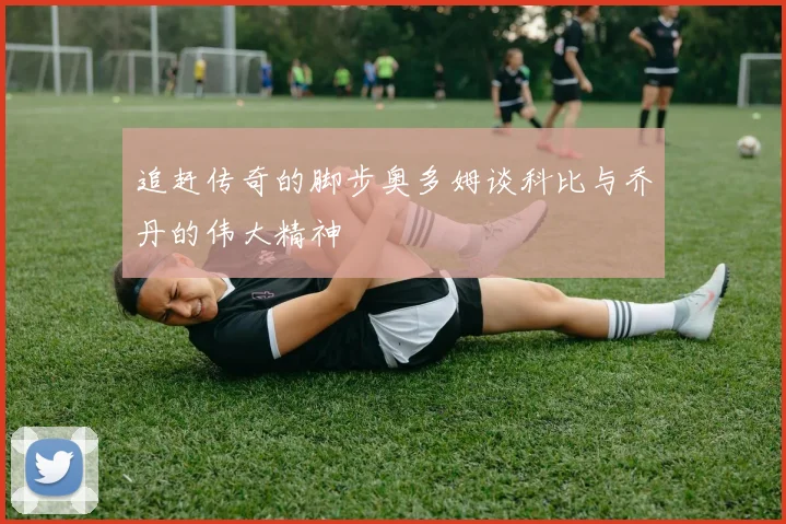 追赶传奇的脚步奥多姆谈科比与乔丹的伟大精神