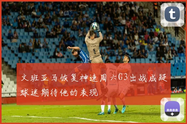 文班亚马恢复神速周六G3出战成疑球迷期待他的表现
