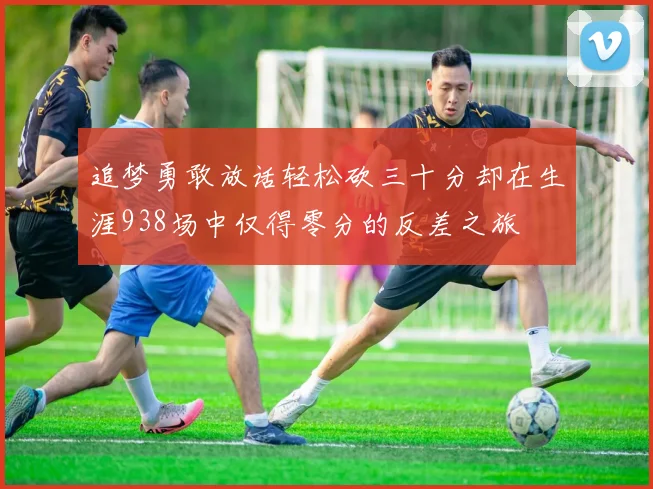 追梦勇敢放话轻松砍三十分却在生涯938场中仅得零分的反差之旅