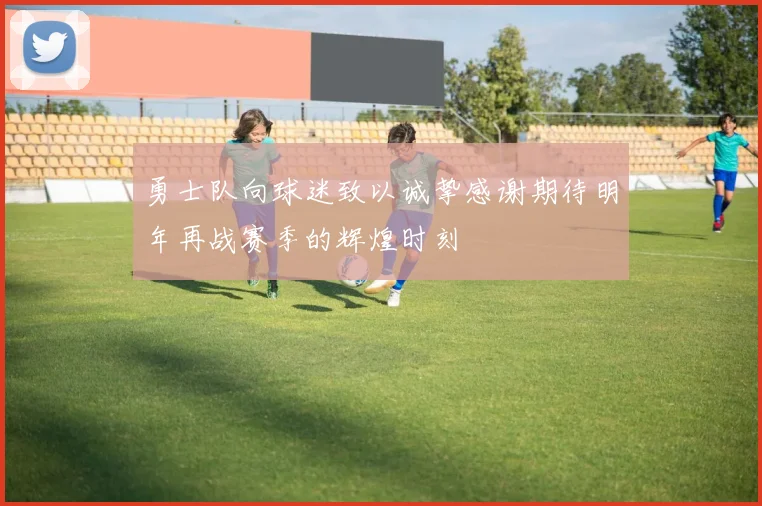 勇士队向球迷致以诚挚感谢期待明年再战赛季的辉煌时刻