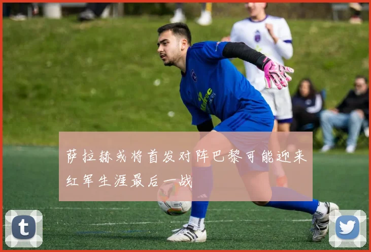 萨拉赫或将首发对阵巴黎可能迎来红军生涯最后一战