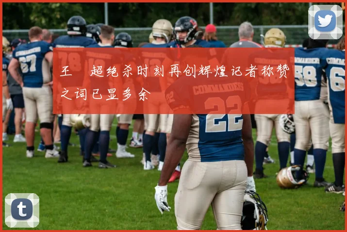 王燊超绝杀时刻再创辉煌记者称赞之词已显多余