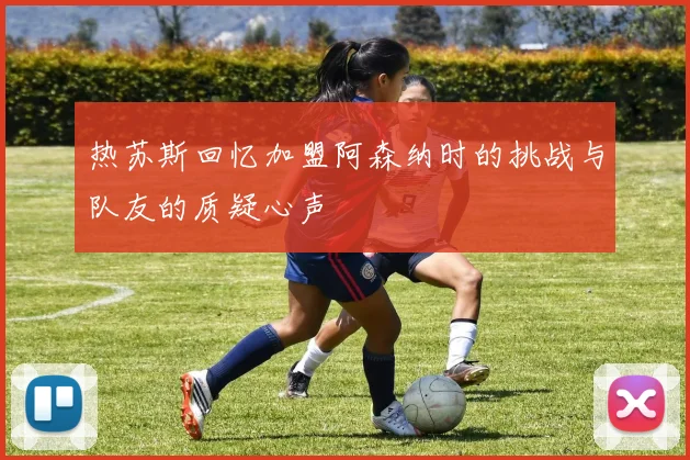 热苏斯回忆加盟阿森纳时的挑战与队友的质疑心声