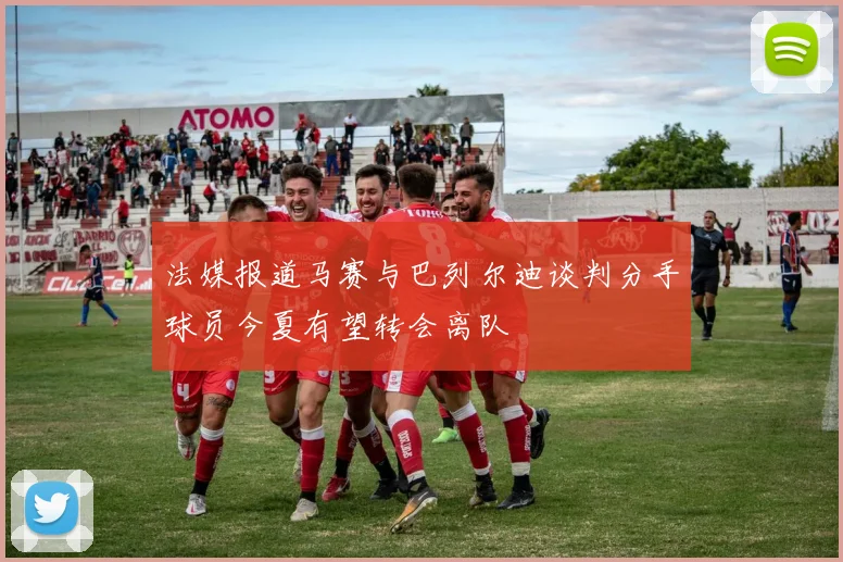 法媒报道马赛与巴列尔迪谈判分手球员今夏有望转会离队
