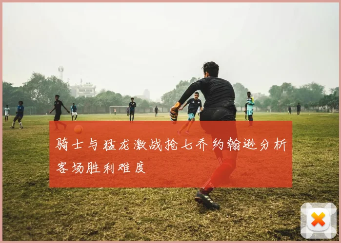 骑士与猛龙激战抢七乔约翰逊分析客场胜利难度