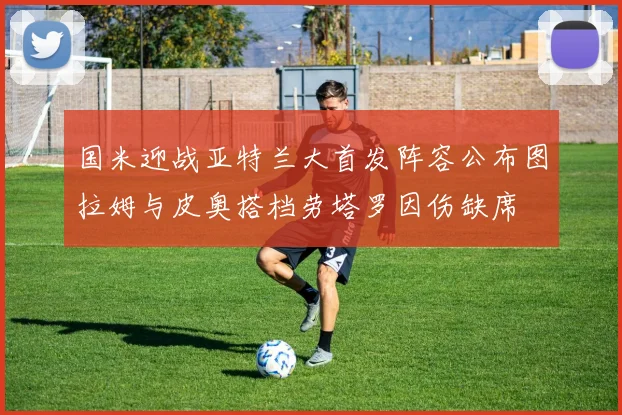 国米迎战亚特兰大首发阵容公布图拉姆与皮奥搭档劳塔罗因伤缺席