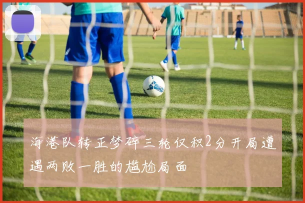 海港队转正梦碎三轮仅积2分开局遭遇两败一胜的尴尬局面