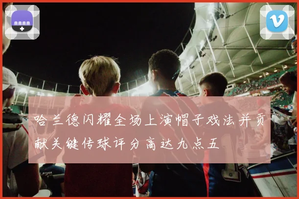 哈兰德闪耀全场上演帽子戏法并贡献关键传球评分高达九点五