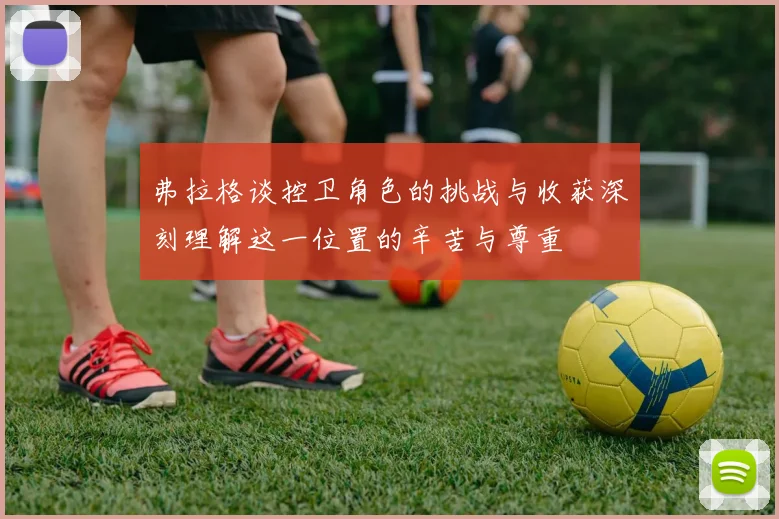 弗拉格谈控卫角色的挑战与收获深刻理解这一位置的辛苦与尊重