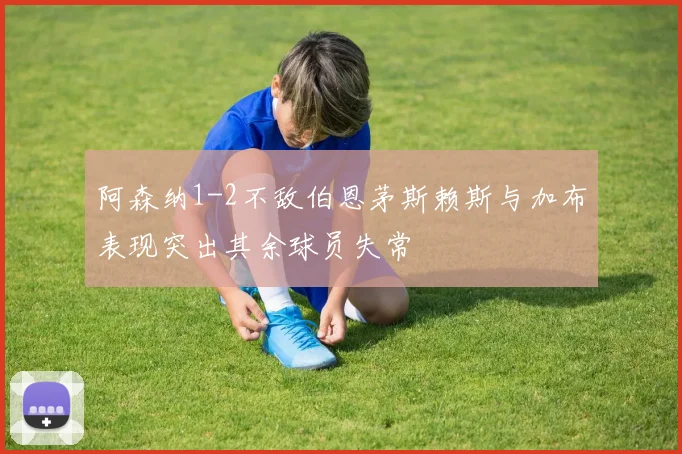 阿森纳1-2不敌伯恩茅斯赖斯与加布表现突出其余球员失常